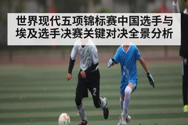 世界现代五项锦标赛中国选手与埃及选手决赛关键对决全景分析
