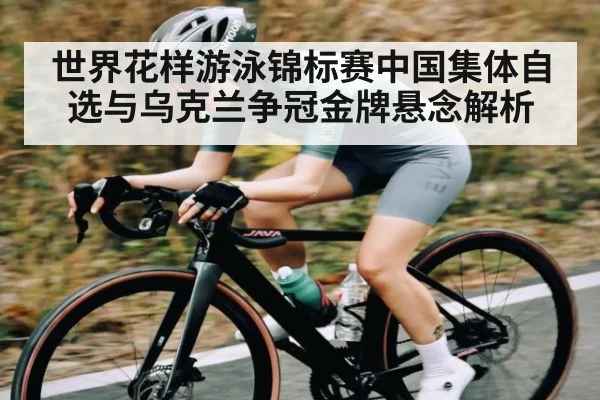 世界花样游泳锦标赛中国集体自选与乌克兰争冠金牌悬念解析